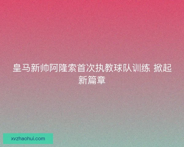 皇马新帅阿隆索首次执教球队训练 掀起新篇章 皇马新帅阿隆索首次执教球队训练 掀起新篇章
