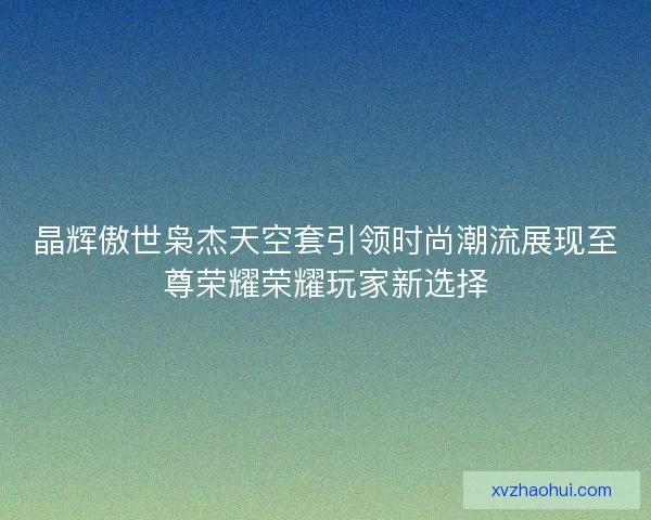 晶辉傲世枭杰天空套引领时尚潮流展现至尊荣耀荣耀玩家新选择