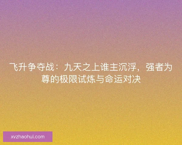 飞升争夺战：九天之上谁主沉浮，强者为尊的极限试炼与命运对决