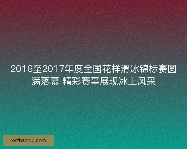 2016至2017年度全国花样滑冰锦标赛圆满落幕 精彩赛事展现冰上风采