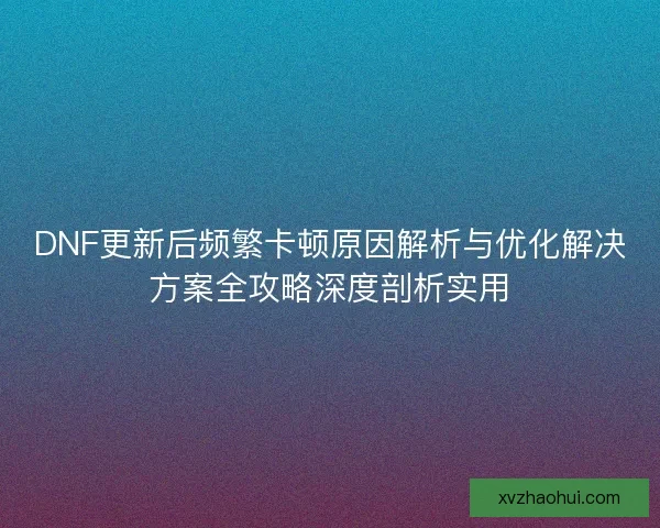 DNF更新后频繁卡顿原因解析与优化解决方案全攻略深度剖析实用 DNF更新后频繁卡顿原因解析与优化解决方案全攻略深度剖析实用