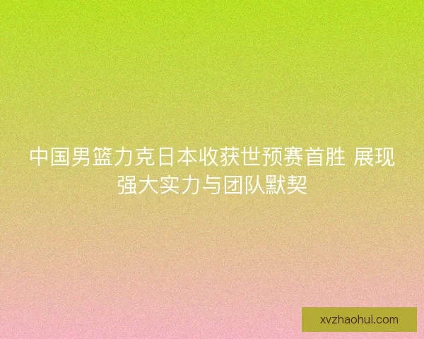中国男篮力克日本收获世预赛首胜 展现强大实力与团队默契