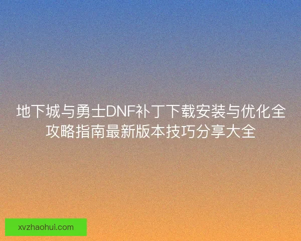 地下城与勇士DNF补丁下载安装与优化全攻略指南最新版本技巧分享大全