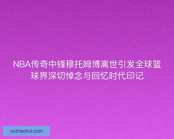 NBA传奇中锋穆托姆博离世引发全球篮球界深切悼念与回忆时代印记