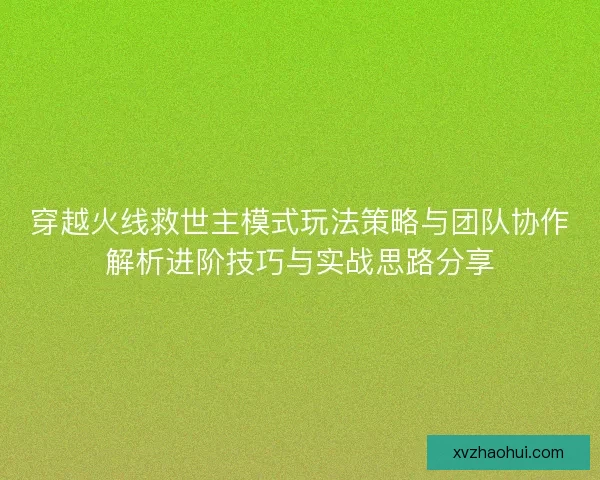 穿越火线救世主模式玩法策略与团队协作解析进阶技巧与实战思路分享