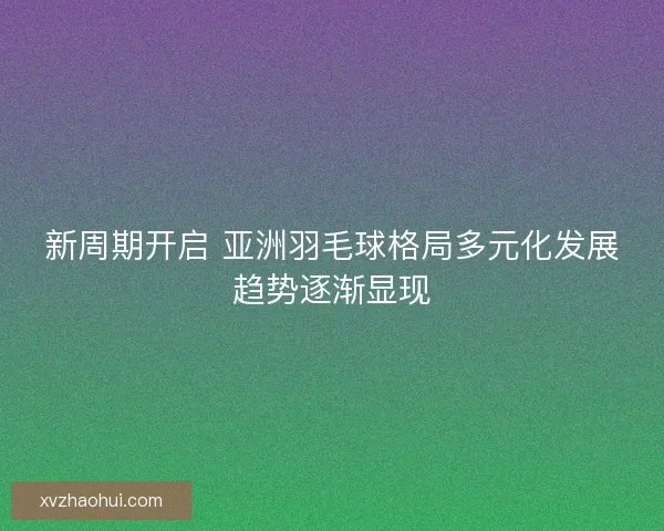 新周期开启 亚洲羽毛球格局多元化发展趋势逐渐显现
