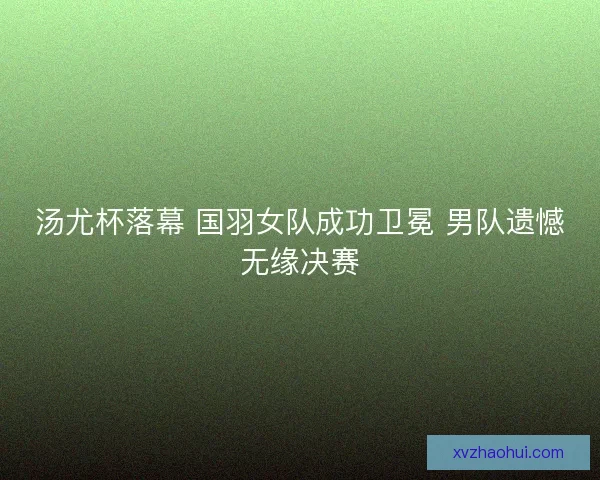 汤尤杯落幕 国羽女队成功卫冕 男队遗憾无缘决赛