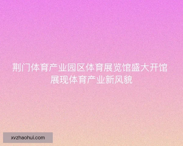 荆门体育产业园区体育展览馆盛大开馆 展现体育产业新风貌