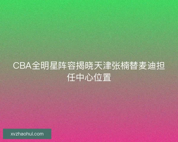 CBA全明星阵容揭晓天津张楠替麦迪担任中心位置 CBA全明星阵容揭晓天津张楠替麦迪担任中心位置