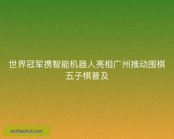 世界冠军携智能机器人亮相广州推动围棋五子棋普及