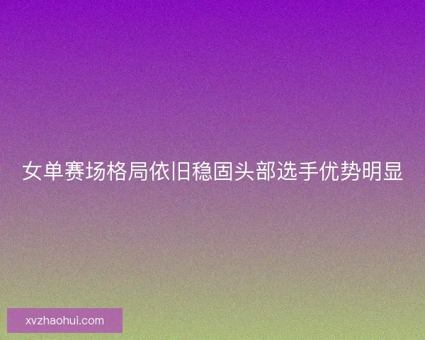 女单赛场格局依旧稳固头部选手优势明显