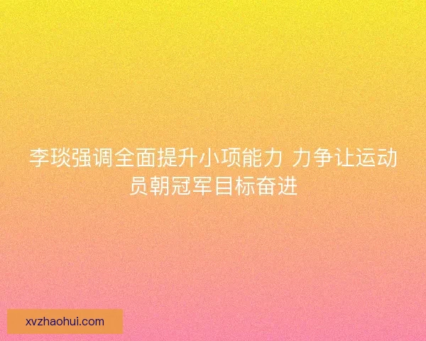 李琰强调全面提升小项能力 力争让运动员朝冠军目标奋进