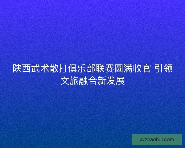陕西武术散打俱乐部联赛圆满收官 引领文旅融合新发展