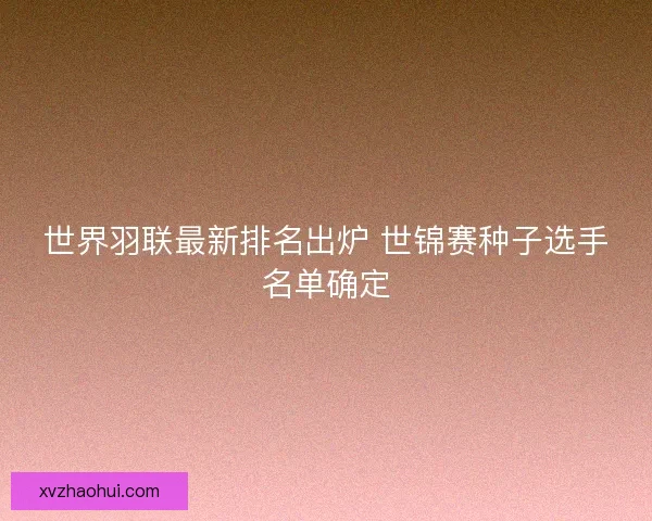 世界羽联最新排名出炉 世锦赛种子选手名单确定
