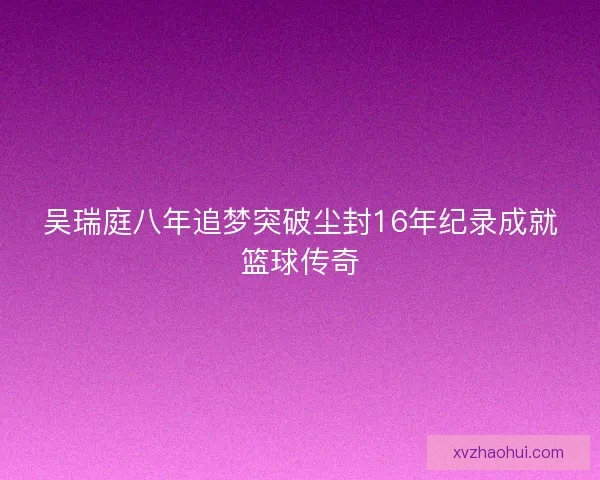 吴瑞庭八年追梦突破尘封16年纪录成就篮球传奇