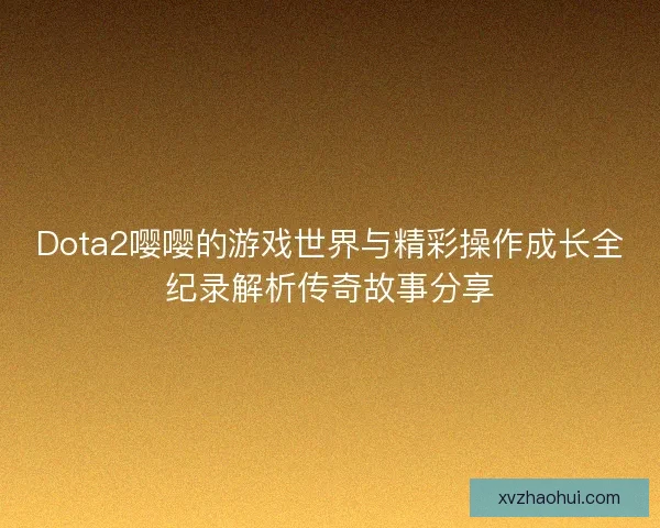 Dota2嘤嘤的游戏世界与精彩操作成长全纪录解析传奇故事分享 Dota2嘤嘤的游戏世界与精彩操作成长全纪录解析传奇故事分享