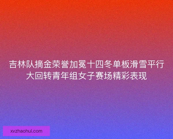 吉林队摘金荣誉加冕十四冬单板滑雪平行大回转青年组女子赛场精彩表现 吉林队摘金荣誉加冕十四冬单板滑雪平行大回转青年组女子赛场精彩表现
