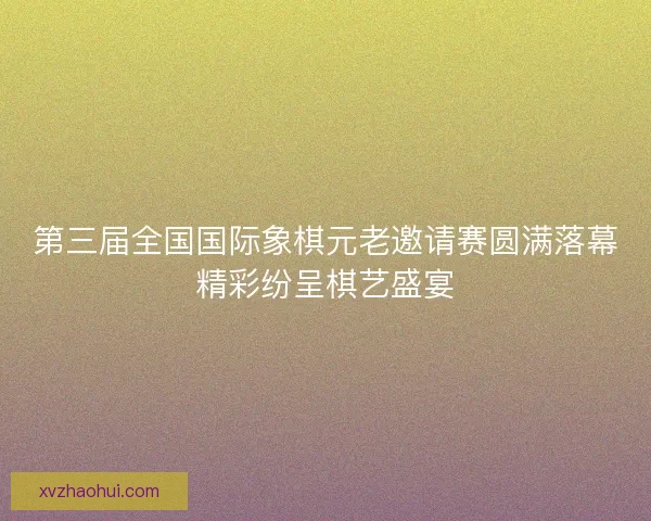 第三届全国国际象棋元老邀请赛圆满落幕精彩纷呈棋艺盛宴