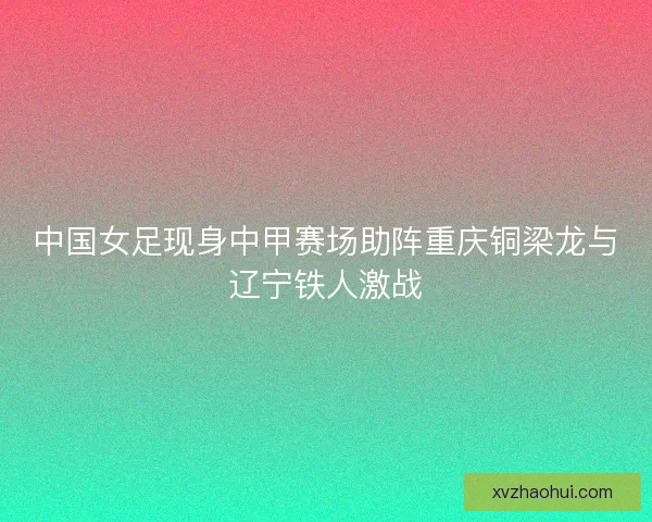 中国女足现身中甲赛场助阵重庆铜梁龙与辽宁铁人激战 中国女足现身中甲赛场助阵重庆铜梁龙与辽宁铁人激战