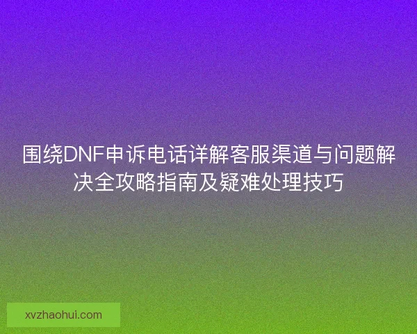 围绕DNF申诉电话详解客服渠道与问题解决全攻略指南及疑难处理技巧
