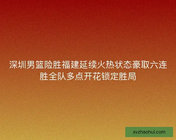 深圳男篮险胜福建延续火热状态豪取六连胜全队多点开花锁定胜局