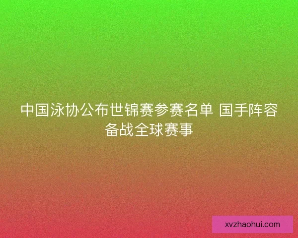 中国泳协公布世锦赛参赛名单 国手阵容备战全球赛事