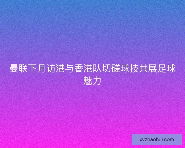 曼联下月访港与香港队切磋球技共展足球魅力 曼联下月访港与香港队切磋球技共展足球魅力