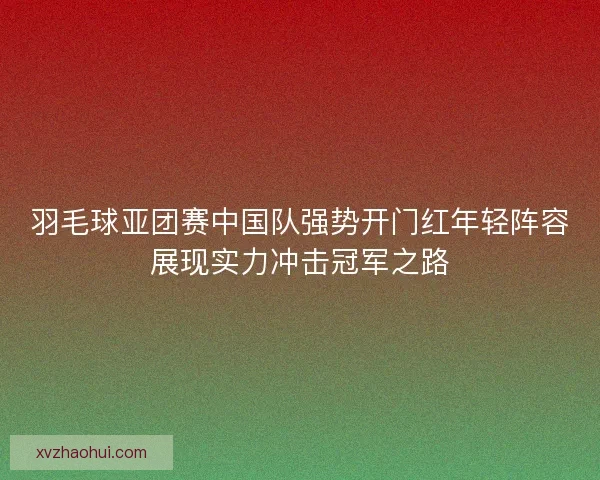 羽毛球亚团赛中国队强势开门红年轻阵容展现实力冲击冠军之路
