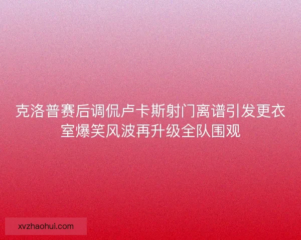 克洛普赛后调侃卢卡斯射门离谱引发更衣室爆笑风波再升级全队围观
