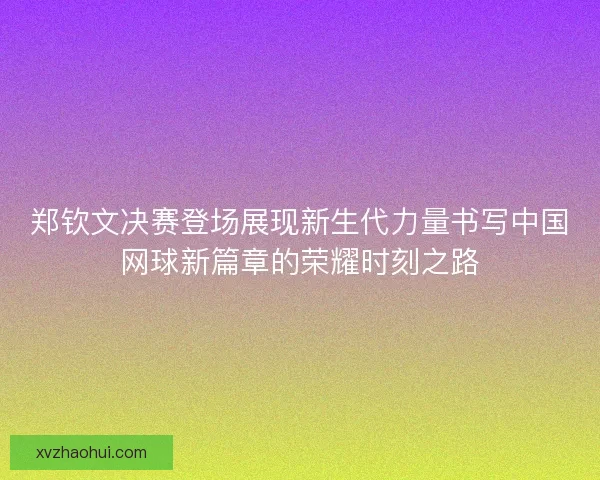 郑钦文决赛登场展现新生代力量书写中国网球新篇章的荣耀时刻之路